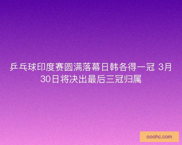 乒乓球印度赛圆满落幕日韩各得一冠 3月30日将决出最后三冠归属