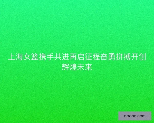 上海女篮携手共进再启征程奋勇拼搏开创辉煌未来