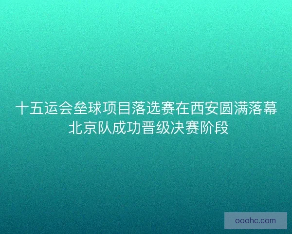 十五运会垒球项目落选赛在西安圆满落幕 北京队成功晋级决赛阶段