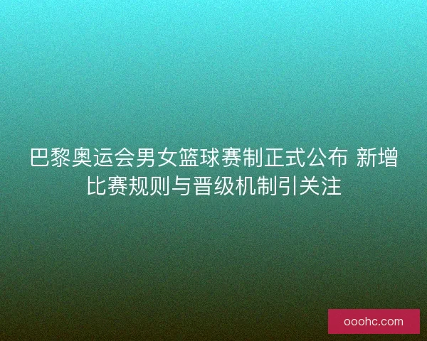 巴黎奥运会男女篮球赛制正式公布 新增比赛规则与晋级机制引关注