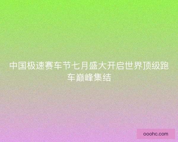 中国极速赛车节七月盛大开启世界顶级跑车巅峰集结